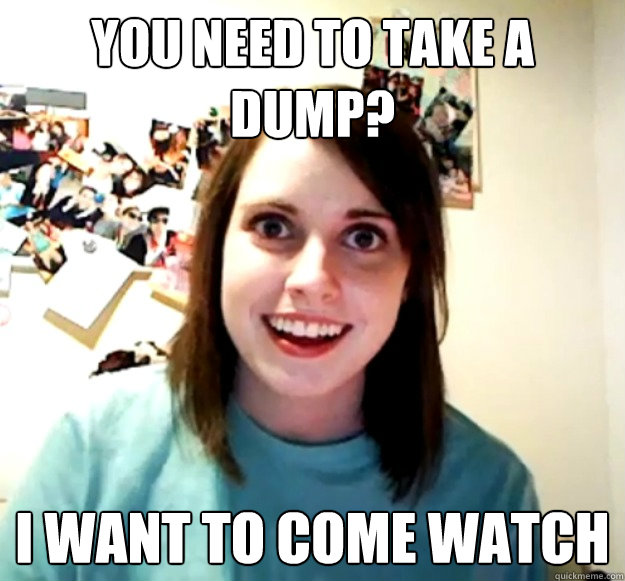 you need to take a dump? I want to come watch  Overly Attached Girlfriend