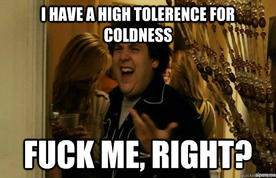 I have a high tolerence for coldness fuck me, right?  fuckmeright