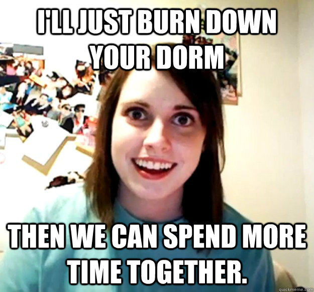 I'll just burn down your dorm then we can spend more time together.  Overly Attached Girlfriend
