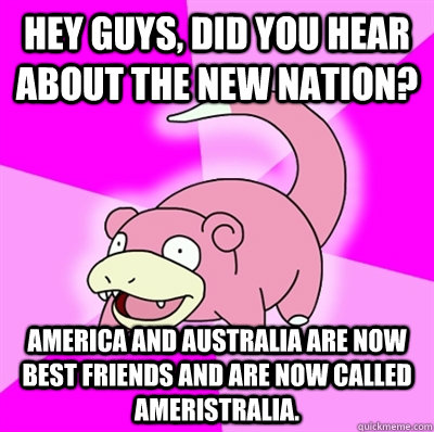 Hey guys, did you hear about the new nation? America and Australia are now best friends and are now called Ameristralia.   Slowpoke Earthquake