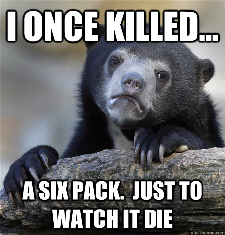 I once killed... a six pack.  Just to watch it die - I once killed... a six pack.  Just to watch it die  Confession Bear
