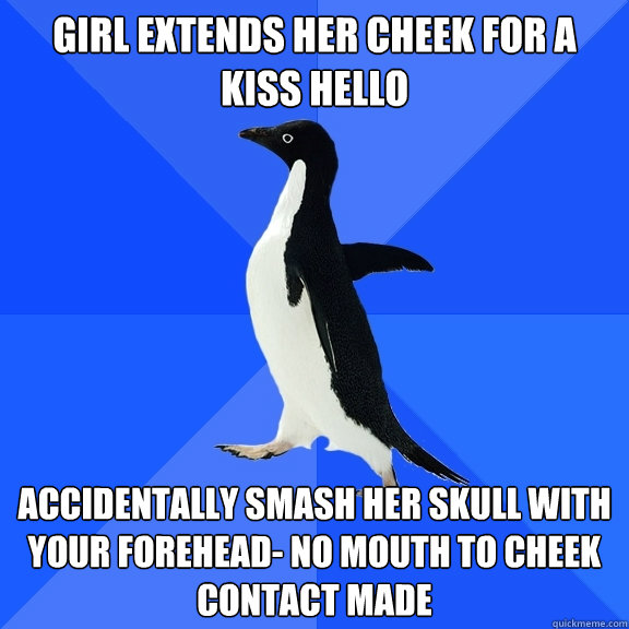 Girl extends her cheek for a kiss hello Accidentally smash her skull with your forehead- no mouth to cheek contact made  Socially Awkward Penguin