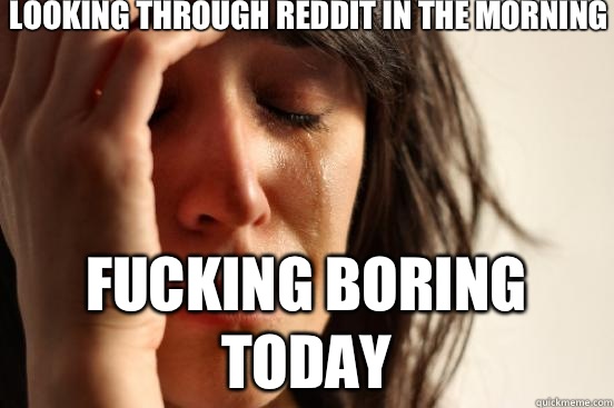 looking through reddit in the morning fucking boring today  First World Problems