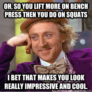 Oh, so you lift more on bench press then you do on squats i bet that makes you look really impressive and cool. - Oh, so you lift more on bench press then you do on squats i bet that makes you look really impressive and cool.  Condescending Wonka