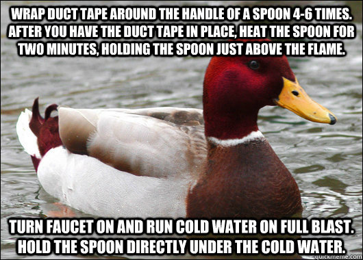 wrap duct tape around the handle of a spoon 4-6 times. After you have the duct tape in place, heat the spoon for two minutes, holding the spoon just above the flame. Turn faucet on and run cold water on full blast. Hold the spoon directly under the cold w - wrap duct tape around the handle of a spoon 4-6 times. After you have the duct tape in place, heat the spoon for two minutes, holding the spoon just above the flame. Turn faucet on and run cold water on full blast. Hold the spoon directly under the cold w  Malicious Advice Mallard