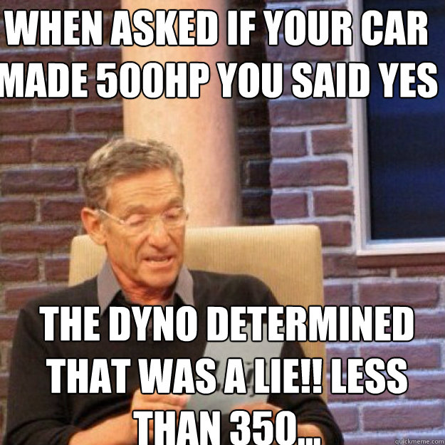 WHEN ASKED IF YOUR CAR MADE 500HP YOU SAID YES  THE DYNO DETERMINED THAT WAS A LIE!! LESS THAN 350...  Maury