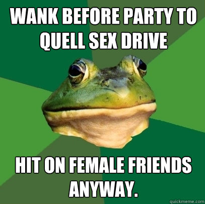 Wank before party to quell sex drive Hit on female friends anyway.  Foul Bachelor Frog