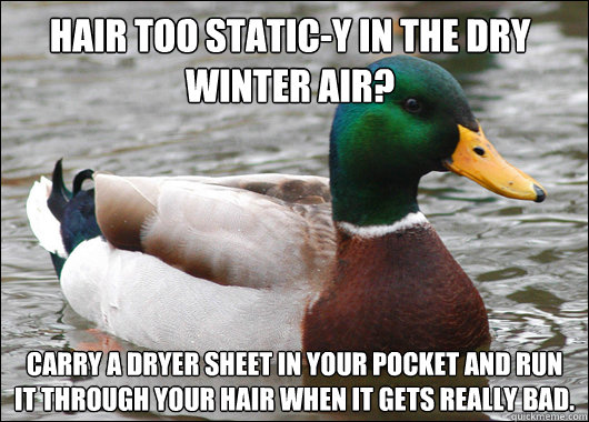 Hair too static-y in the dry winter air? Carry a dryer sheet in your pocket and run it through your hair when it gets really bad.  Actual Advice Mallard