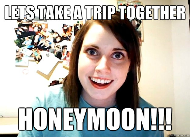 lets take a trip together honeymoon!!!  Overly Attached Girlfriend