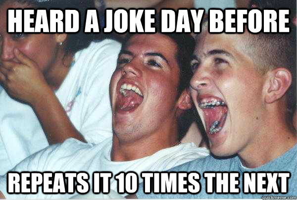 Heard a joke day before repeats it 10 times the next  Immature Highschoolers