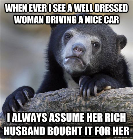 when ever i see a well dressed woman driving a nice car i always assume her rich husband bought it for her - when ever i see a well dressed woman driving a nice car i always assume her rich husband bought it for her  confessionbear