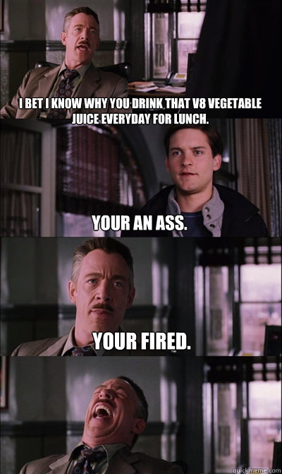 I bet I know why you drink that v8 vegetable juice everyday for lunch. Your an ass. your fired.   JJ Jameson