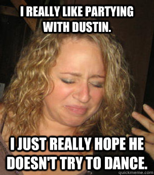 I really like partying with dustin. I just really hope he doesn't try to dance.  
