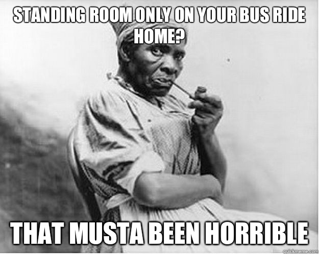 Standing room only on your bus ride home? That musta been horrible  Unimpressed Slave