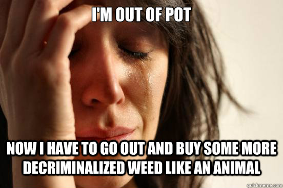 i'm out of pot now i have to go out and buy some more decriminalized weed like an animal  First World Problems
