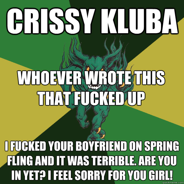 Crissy Kluba I fucked your boyfriend on spring fling and it was terrible. Are you in yet? I feel sorry for you girl! whoever wrote this that fucked up  