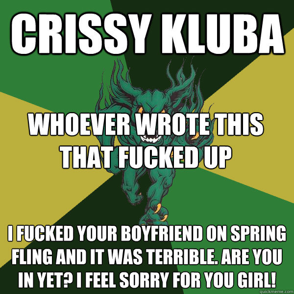 Crissy Kluba I fucked your boyfriend on spring fling and it was terrible. Are you in yet? I feel sorry for you girl! whoever wrote this that fucked up  Green Terror