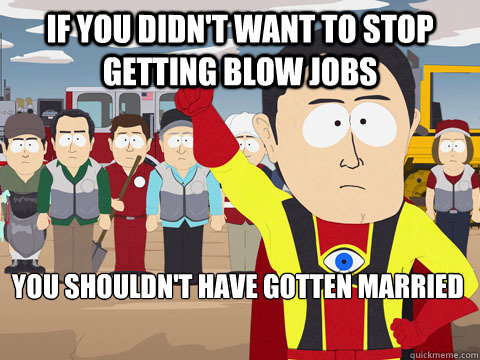 If you didn't want to stop getting blow jobs you shouldn't have gotten married  Captain Hindsight