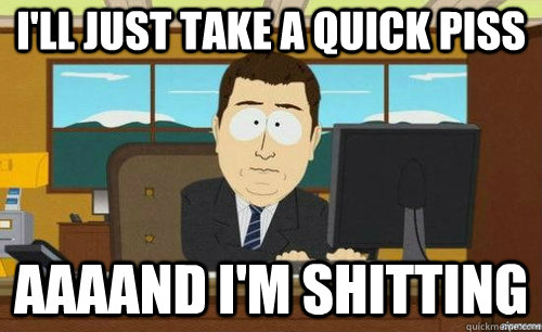 I'LL JUST TAKE A QUICK PISS AAAAND I'M SHITTING  anditsgone