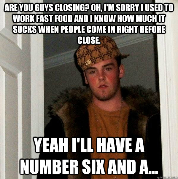 Are you guys closing? Oh, I'm sorry I used to work fast food and I know how much it sucks when people come in right before close. Yeah I'll have a number six and a...  Scumbag Steve