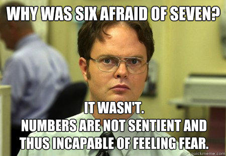 Why was six afraid of seven?
 It wasn't. 
Numbers are not sentient and thus incapable of feeling fear. - Why was six afraid of seven?
 It wasn't. 
Numbers are not sentient and thus incapable of feeling fear.  Schrute