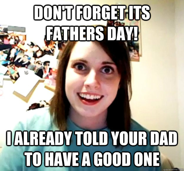 Don't forget its fathers day! I already told your dad to have a good one - Don't forget its fathers day! I already told your dad to have a good one  Overly Attached Girlfriend