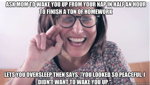 Ask mom to wake you up from your nap in half an hour to finish a ton of homework lets you oversleep then says, 