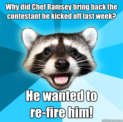 Why did Chef Ramsey bring back the contestant he kicked off last week? He wanted to
re-fire him!  Lame Pun Coon