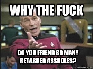 why the fuck Do you friend so many retarded assholes?  Annoyed Picard