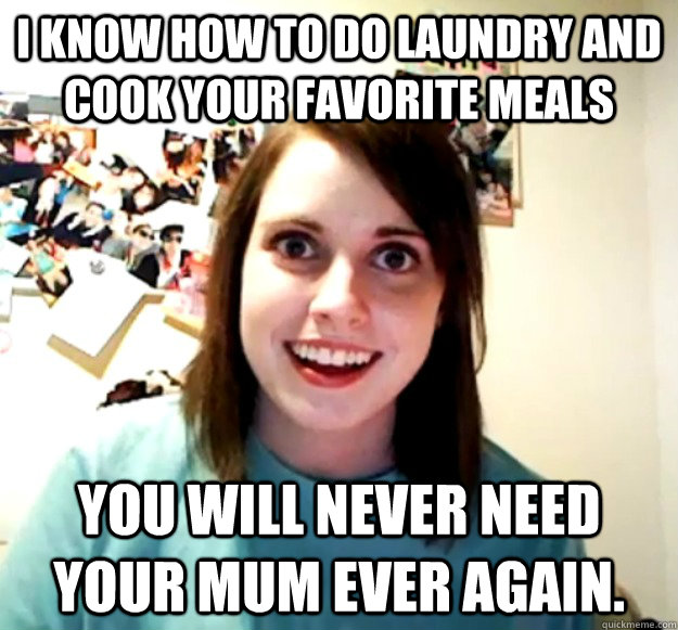 I know how to do laundry and cook your favorite meals You will never need your mum ever again.  Overly Attached Girlfriend
