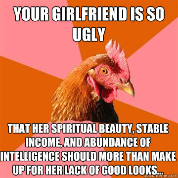 Your girlfriend is so ugly that her spiritual beauty, stable income, and abundance of intelligence should more than make up for her lack of good looks...  Anti-Joke Chicken