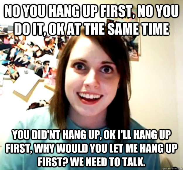 no you hang up first, no you do it, ok at the same time you did'nt hang up, ok i'll hang up first, why would you let me hang up first? We need to talk.  - no you hang up first, no you do it, ok at the same time you did'nt hang up, ok i'll hang up first, why would you let me hang up first? We need to talk.   Overly Attached Girlfriend