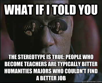 What if I told you the stereotype is true: people who become teachers are typically bitter humanities majors who couldn't find a better job  Morpheus SC