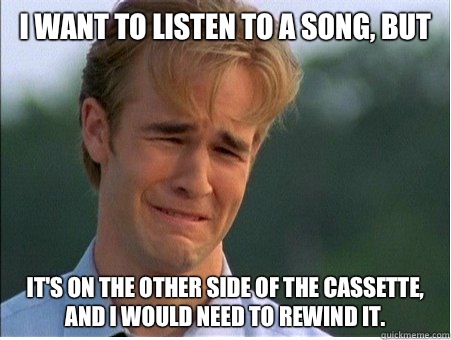 I want to listen to a song, but It's on the other side of the cassette, and I would need to rewind it.  1990s Problems