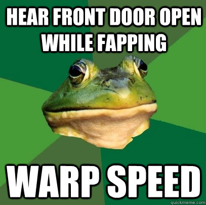 Hear front door open while fapping warp speed  Foul Bachelor Frog