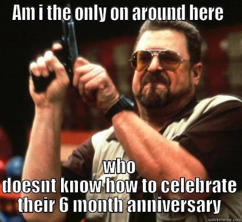 6 months - AM I THE ONLY ON AROUND HERE  WHO DOESNT KNOW HOW TO CELEBRATE THEIR 6 MONTH ANNIVERSARY Am I The Only One Around Here