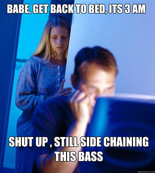 babe, get back to bed, its 3 am shut up , still side chaining this bass  Redditors Wife