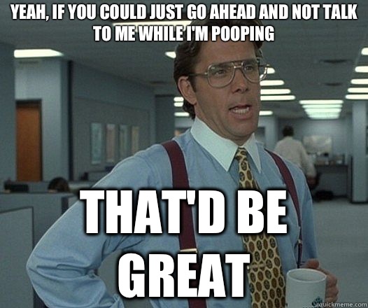 Yeah, if you could just go ahead and not talk to me while I'm pooping That'd be great  Lumbergh