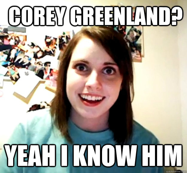  corey greenland? yeah i know him  Overly Attached Girlfriend