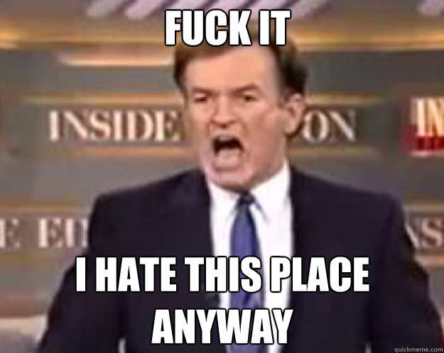 FUCK IT I hate this place anyway  fuck it bill