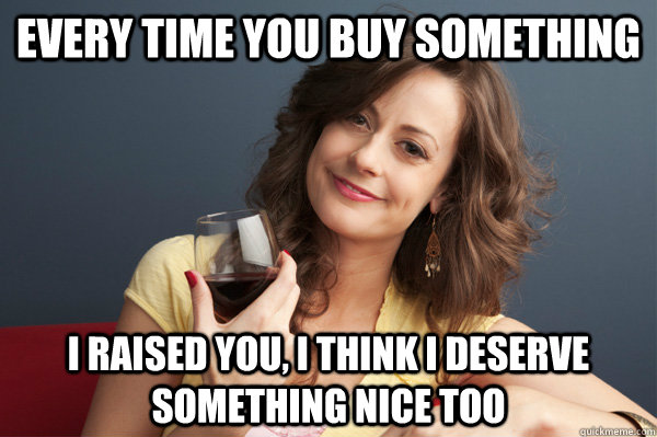 every time you buy something i raised you, i think i deserve something nice too  Forever Resentful Mother