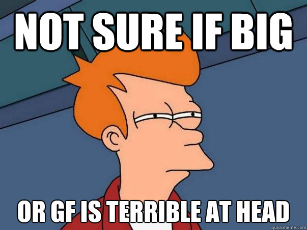 Not sure if big or gf is terrible at head  Not sure Fry