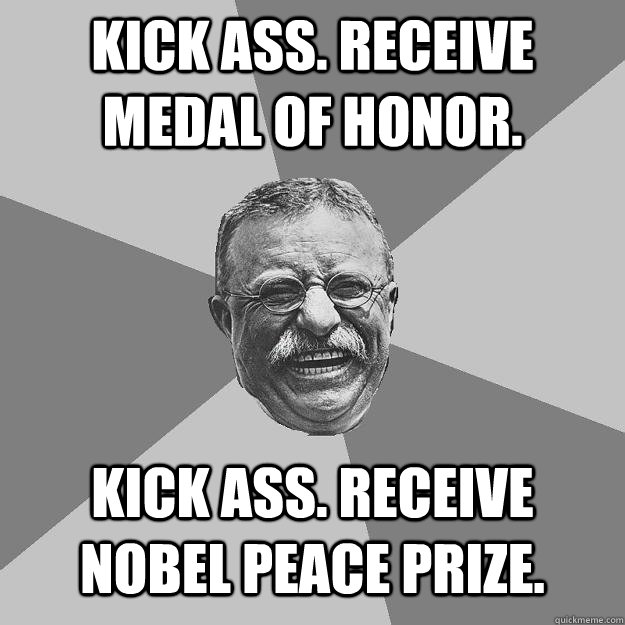 Kick ass. Receive Medal of Honor. Kick ass. Receive Nobel Peace Prize.  Teddy Roosevelt