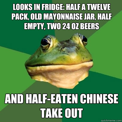 Looks in fridge: half a twelve pack, old mayonnaise jar, half empty, two 24 oz beers  and half-eaten chinese take out  Foul Bachelor Frog