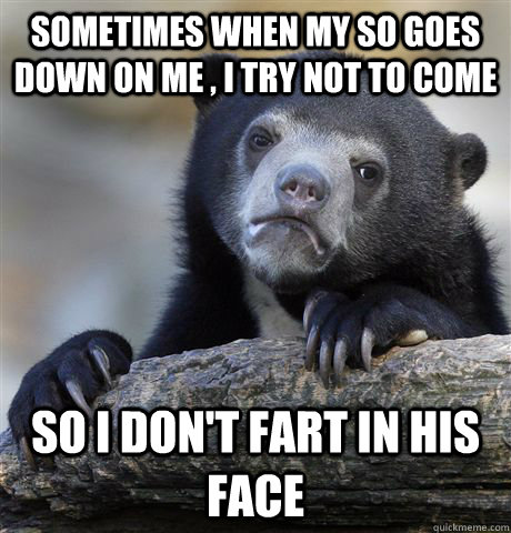 Sometimes when my SO goes down on me , I try not to come So I don't fart in his face  Confession Bear