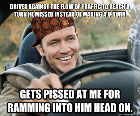 Drives against the flow of traffic to reach a turn he missed instead of making a U-turn Gets pissed at me for ramming into him head on.  SCUMBAG DRIVER
