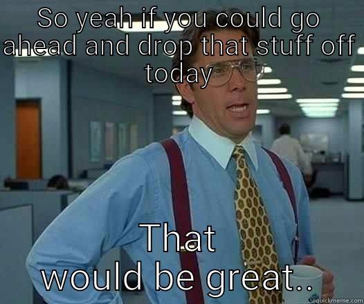 Just a friendly visit - SO YEAH IF YOU COULD GO AHEAD AND DROP THAT STUFF OFF TODAY THAT WOULD BE GREAT.. Office Space Lumbergh