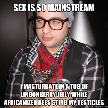 sex is so mainstream I masturbate in a tub of lingonberry jelly while africanized bees sting my testicles  Oblivious Hipster