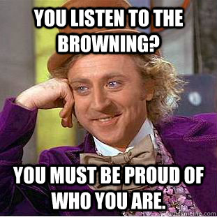 You listen to The Browning? You must be proud of who you are.  Creepy Wonka