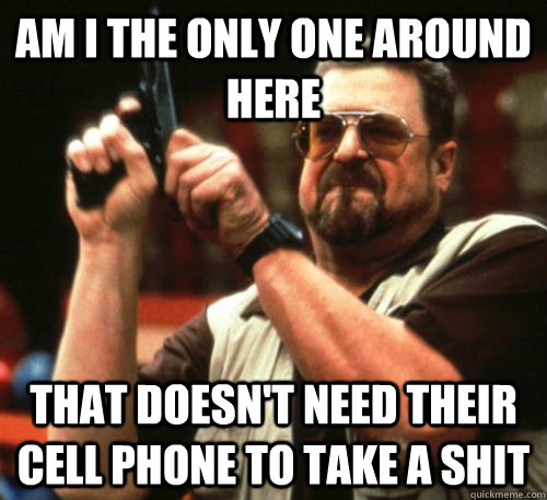 Am i the only one around here that doesn't need their cell phone to take a shit  Am I The Only One Around Here